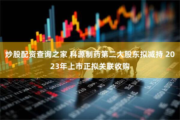 炒股配资查询之家 科源制药第二大股东拟减持 2023年上市正拟关联收购