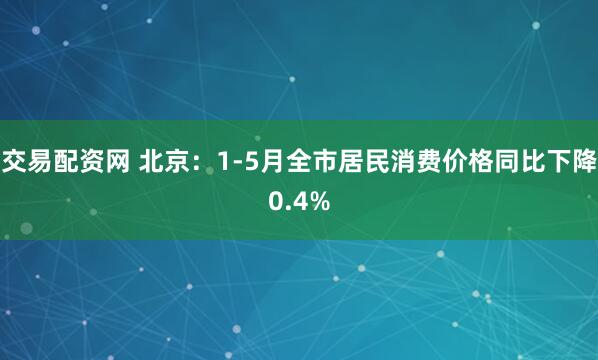 交易配资网 北京：1-5月全市居民消费价格同比下降0.4%